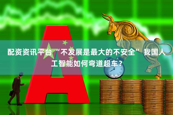 配资资讯平台 “不发展是最大的不安全” 我国人工智能如何弯道超车？