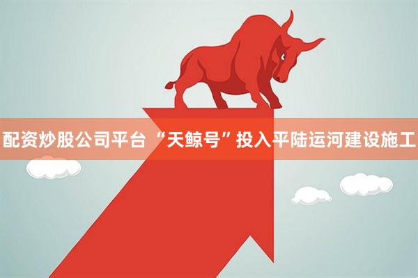 配资炒股公司平台 “天鲸号”投入平陆运河建设施工