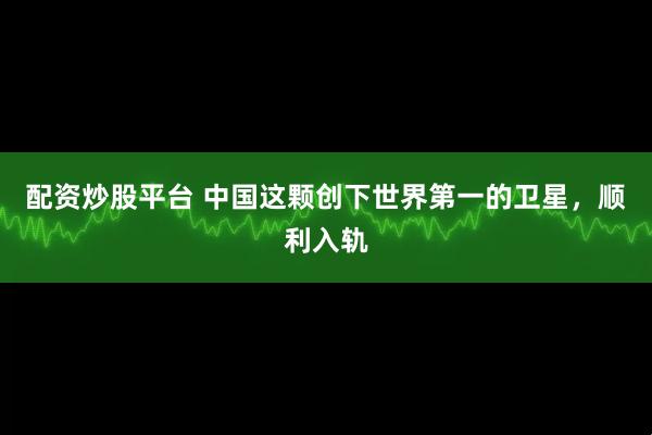 配资炒股平台 中国这颗创下世界第一的卫星，顺利入轨