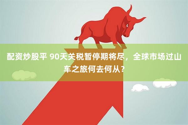 配资炒股平 90天关税暂停期将尽，全球市场过山车之旅何去何从？