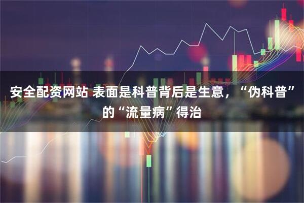 安全配资网站 表面是科普背后是生意，“伪科普”的“流量病”得治