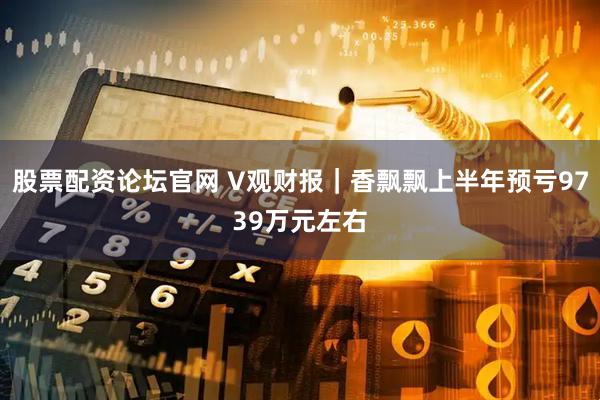 股票配资论坛官网 V观财报｜香飘飘上半年预亏9739万元左右