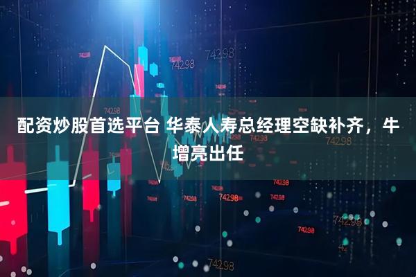 配资炒股首选平台 华泰人寿总经理空缺补齐，牛增亮出任