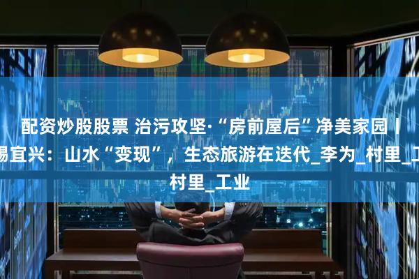 配资炒股股票 治污攻坚·“房前屋后”净美家园丨无锡宜兴：山水“变现”，生态旅游在迭代_李为_村里_工业