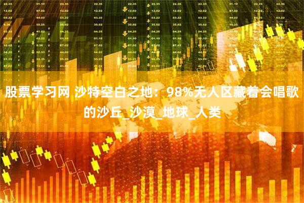 股票学习网 沙特空白之地：98%无人区藏着会唱歌的沙丘_沙漠_地球_人类