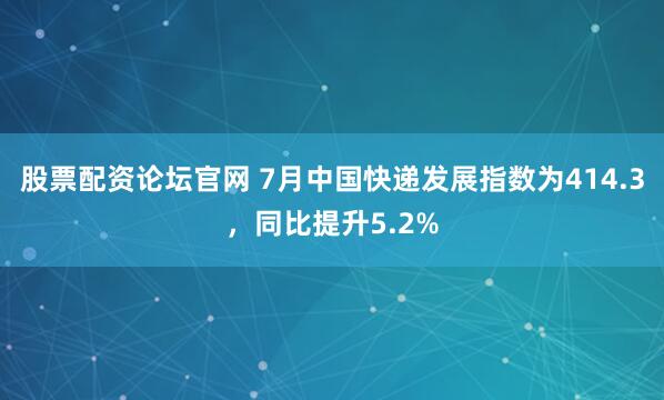 股票配资论坛官网 7月中国快递发展指数为414.3，同比提升5.2%