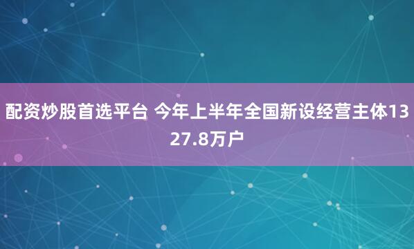 配资炒股首选平台 今年上半年全国新设经营主体1327.8万户