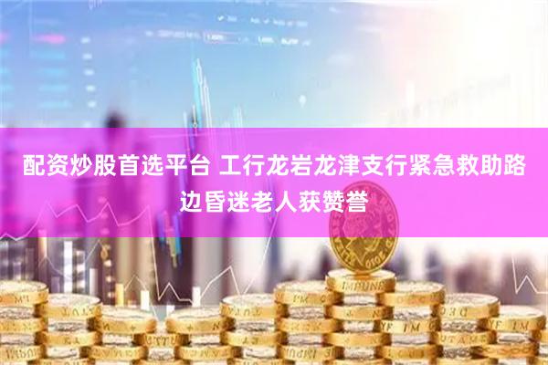 配资炒股首选平台 工行龙岩龙津支行紧急救助路边昏迷老人获赞誉