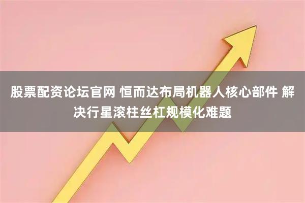股票配资论坛官网 恒而达布局机器人核心部件 解决行星滚柱丝杠规模化难题