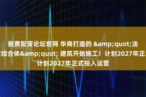 股票配资论坛官网 华商打造的 &quot;法国最大酒店综合体&quot; 建筑开始施工！计划2027年正式投入运营