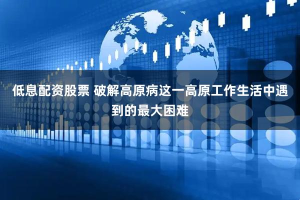 低息配资股票 破解高原病这一高原工作生活中遇到的最大困难
