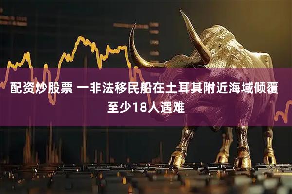 配资炒股票 一非法移民船在土耳其附近海域倾覆 至少18人遇难