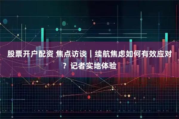 股票开户配资 焦点访谈|续航焦虑如何有效应对?记者实地体验