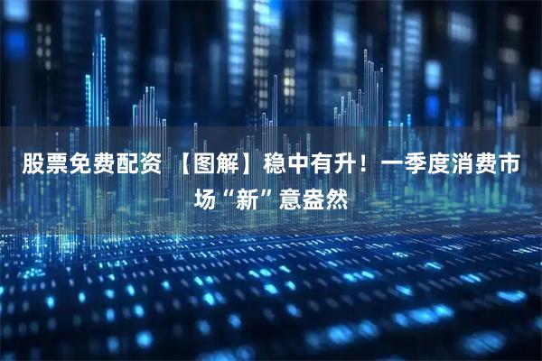 股票免费配资 【图解】稳中有升！一季度消费市场“新”意盎然