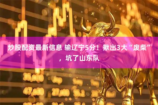 炒股配资最新信息 输辽宁5分！揪出3大“废柴”，坑了山东队