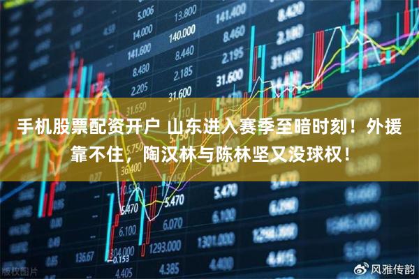 手机股票配资开户 山东进入赛季至暗时刻！外援靠不住，陶汉林与陈林坚又没球权！