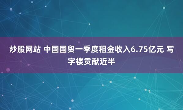 炒股网站 中国国贸一季度租金收入6.75亿元 写字楼贡献近半