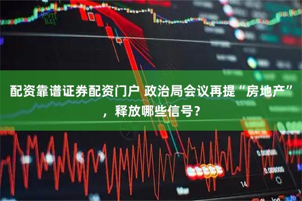 配资靠谱证券配资门户 政治局会议再提“房地产”，释放哪些信号？