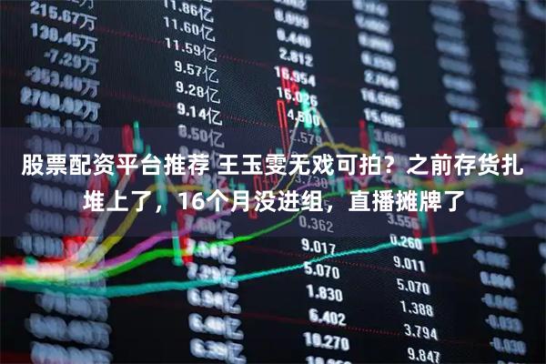 股票配资平台推荐 王玉雯无戏可拍？之前存货扎堆上了，16个月没进组，直播摊牌了