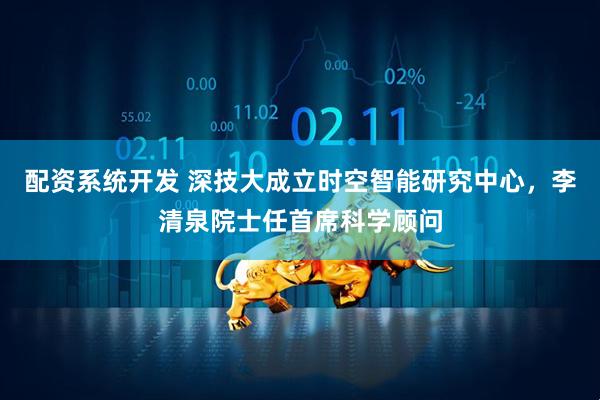 配资系统开发 深技大成立时空智能研究中心，李清泉院士任首席科学顾问
