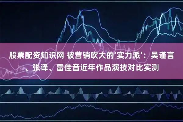 股票配资知识网 被营销吹大的‘实力派’:吴谨言、张译、雷佳音近年作品演技对比实测