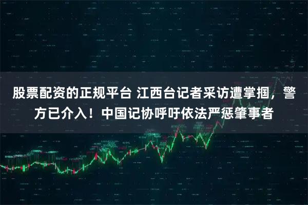 股票配资的正规平台 江西台记者采访遭掌掴，警方已介入！中国记协呼吁依法严惩肇事者