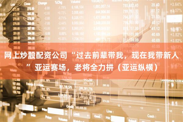 网上炒股配资公司 “过去前辈带我，现在我带新人” 亚运赛场，老将全力拼（亚运纵横）